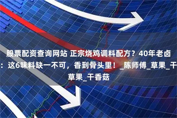 股票配资查询网站 正宗烧鸡调料配方？40年老卤师傅：这6味料缺一不可，香到骨头里！_陈师傅_草果_干香菇