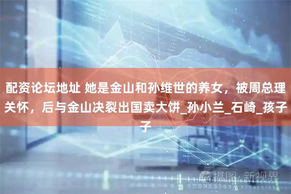 配资论坛地址 她是金山和孙维世的养女，被周总理关怀，后与金山决裂出国卖大饼_孙小兰_石崎_孩子