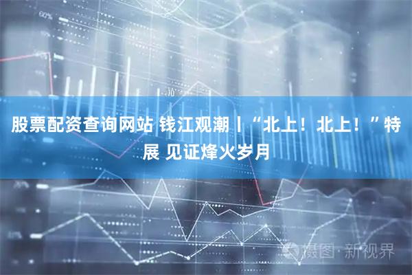 股票配资查询网站 钱江观潮丨“北上！北上！”特展 见证烽火岁月