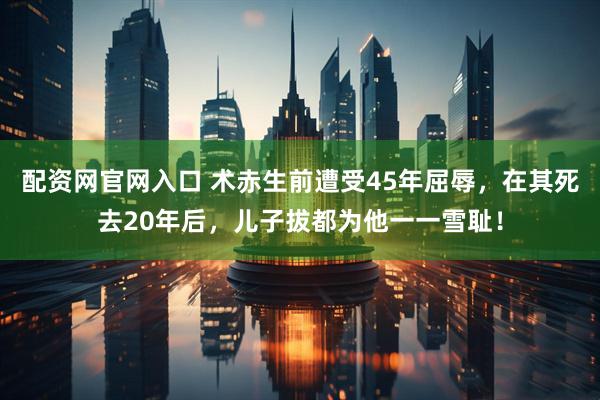 配资网官网入口 术赤生前遭受45年屈辱，在其死去20年后，儿子拔都为他一一雪耻！