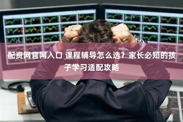 配资网官网入口 课程辅导怎么选？家长必知的孩子学习适配攻略